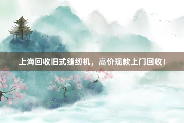上海回收旧式缝纫机，高价现款上门回收！